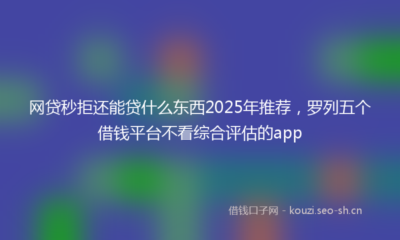 网贷秒拒还能贷什么东西2025年推荐，罗列五个借钱平台不看综合评估的app