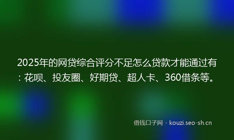 2025年的网贷综合评分不足怎么贷款才能通过有：花呗、投友圈、好期贷、超人卡、360借条等。