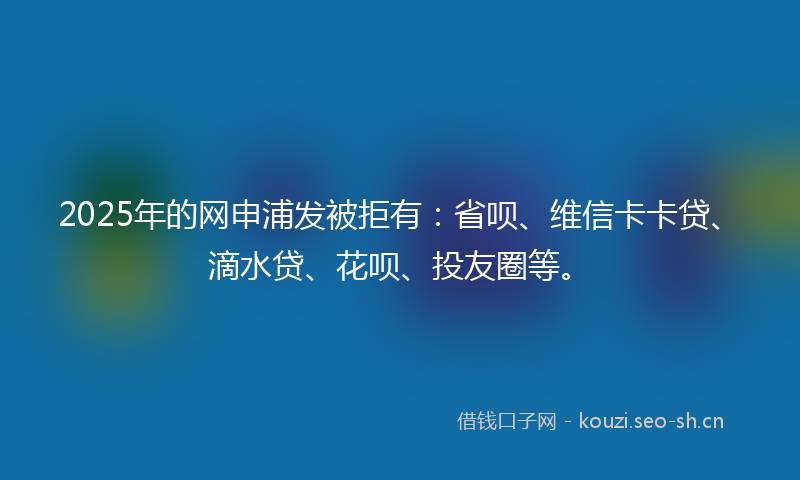 2025年的网申浦发被拒有：省呗、维信卡卡贷、滴水贷、花呗、投友圈等。