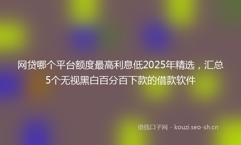 网贷哪个平台额度最高利息低2025年精选，汇总5个无视黑白百分百下款的借款软件