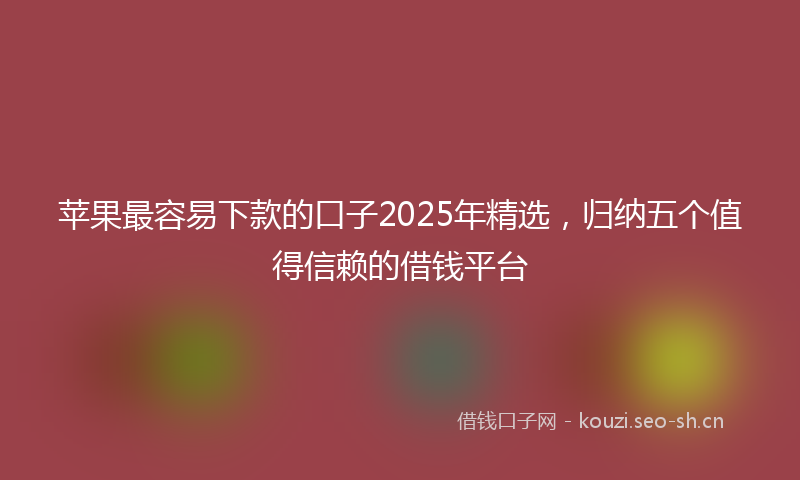 苹果最容易下款的口子2025年精选，归纳五个值得信赖的借钱平台