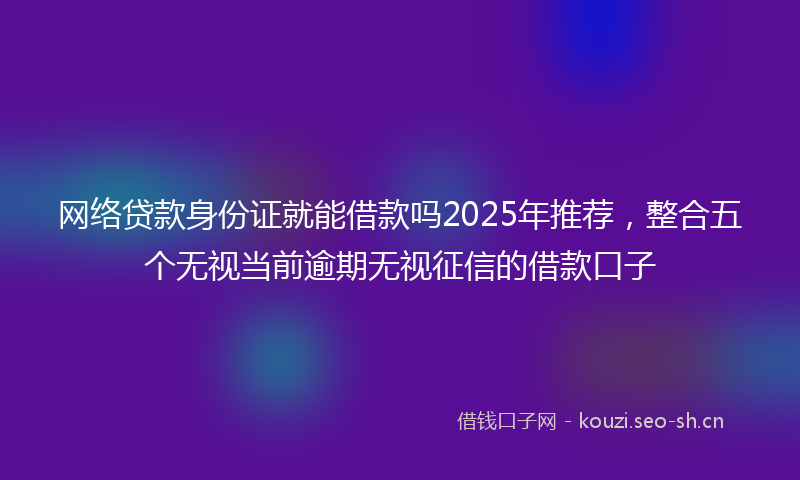 网络贷款身份证就能借款吗2025年推荐，整合五个无视当前逾期无视征信的借款口子