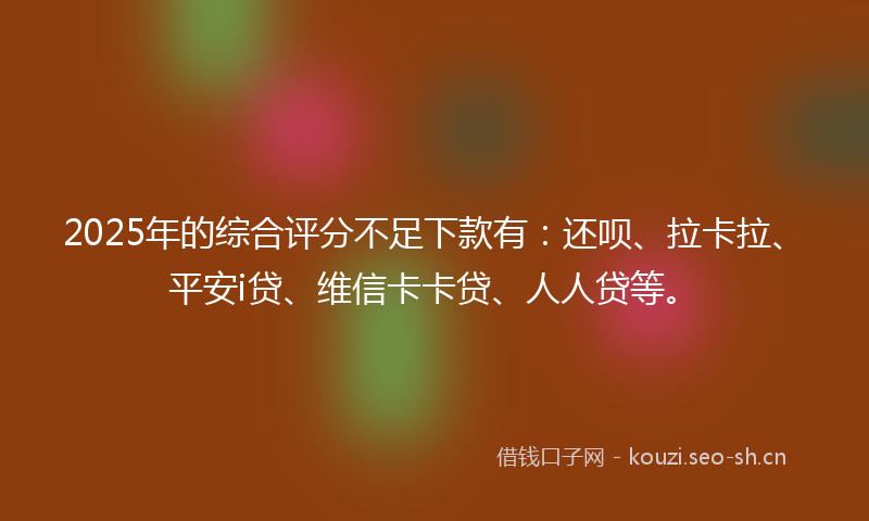 2025年的综合评分不足下款有：还呗、拉卡拉、平安i贷、维信卡卡贷、人人贷等。