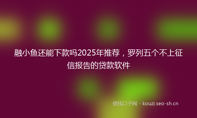 融小鱼还能下款吗2025年推荐，罗列五个不上征信报告的贷款软件