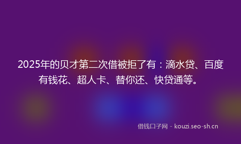 2025年的贝才第二次借被拒了有：滴水贷、百度有钱花、超人卡、替你还、快贷通等。