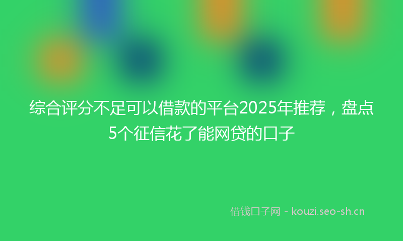 综合评分不足可以借款的平台2025年推荐，盘点5个征信花了能网贷的口子