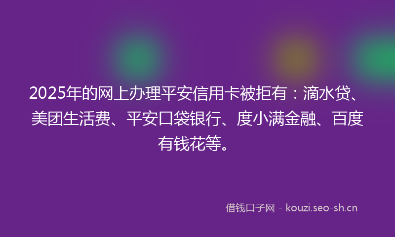 2025年的网上办理平安信用卡被拒有：滴水贷、美团生活费、平安口袋银行、度小满金融、百度有钱花等。