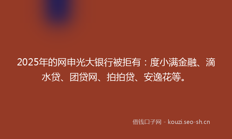 2025年的网申光大银行被拒有：度小满金融、滴水贷、团贷网、拍拍贷、安逸花等。