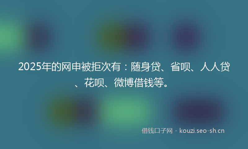 2025年的网申被拒次有：随身贷、省呗、人人贷、花呗、微博借钱等。