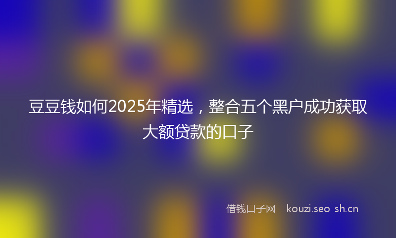 豆豆钱如何2025年精选，整合五个黑户成功获取大额贷款的口子