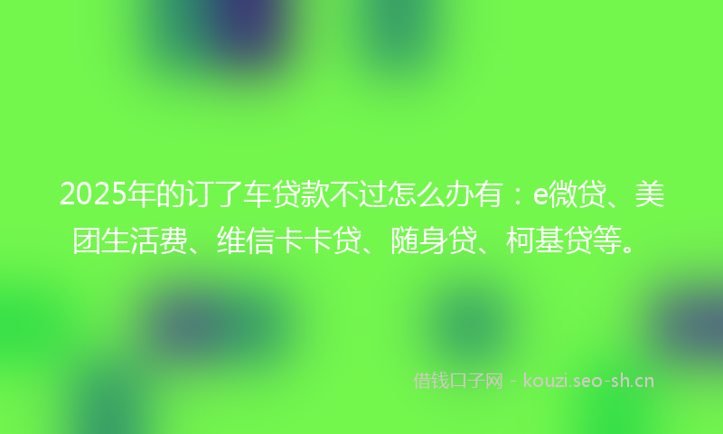 2025年的订了车贷款不过怎么办有：e微贷、美团生活费、维信卡卡贷、随身贷、柯基贷等。