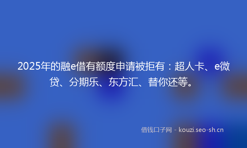 2025年的融e借有额度申请被拒有：超人卡、e微贷、分期乐、东方汇、替你还等。