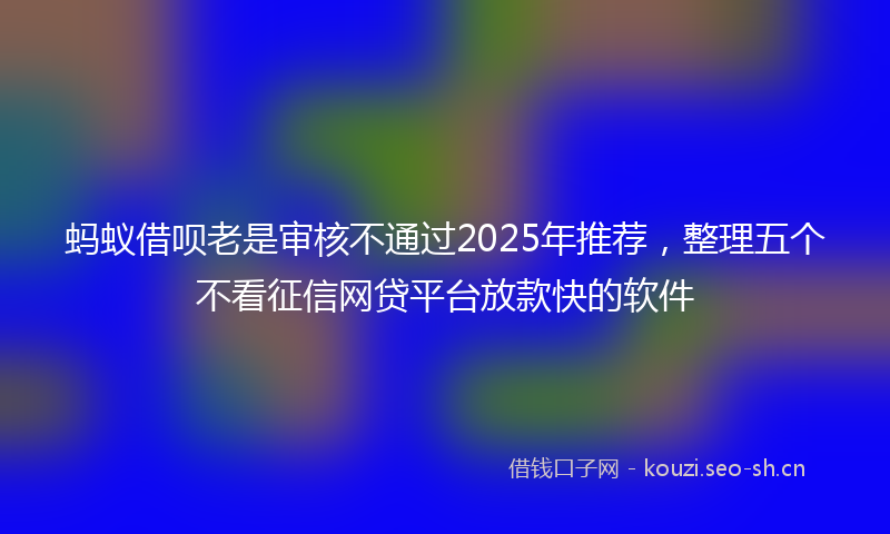 蚂蚁借呗老是审核不通过2025年推荐，整理五个不看征信网贷平台放款快的软件