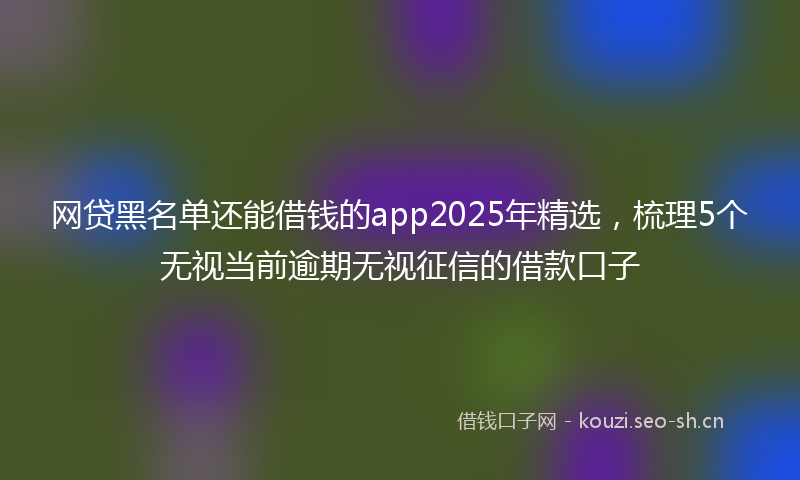 网贷黑名单还能借钱的app2025年精选，梳理5个无视当前逾期无视征信的借款口子