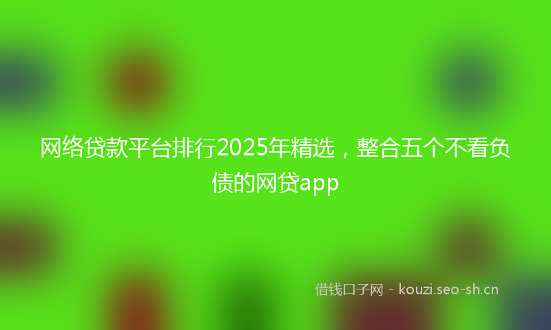 网络贷款平台排行2025年精选，整合五个不看负债的网贷app