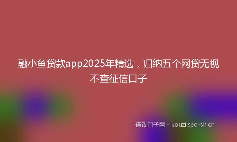 融小鱼贷款app2025年精选，归纳五个网贷无视不查征信口子