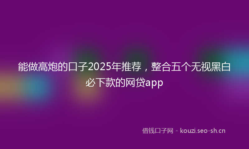 能做高炮的口子2025年推荐，整合五个无视黑白必下款的网贷app