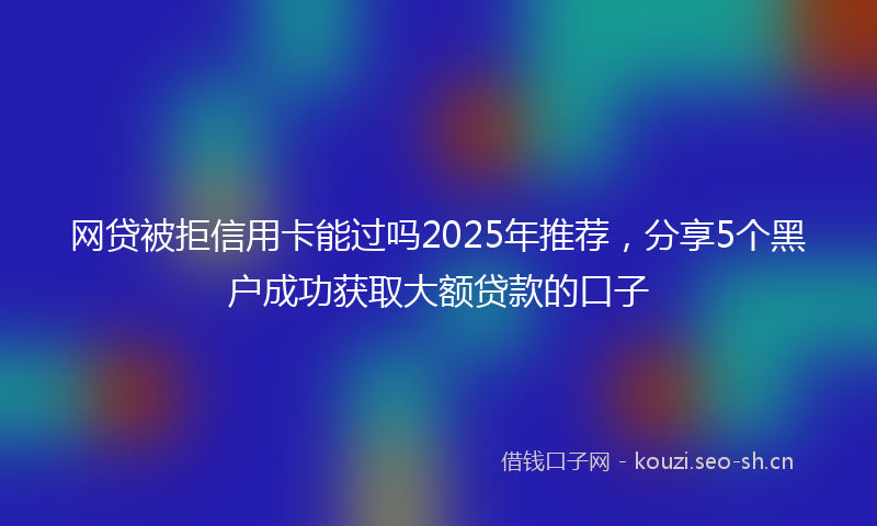 网贷被拒信用卡能过吗2025年推荐，分享5个黑户成功获取大额贷款的口子