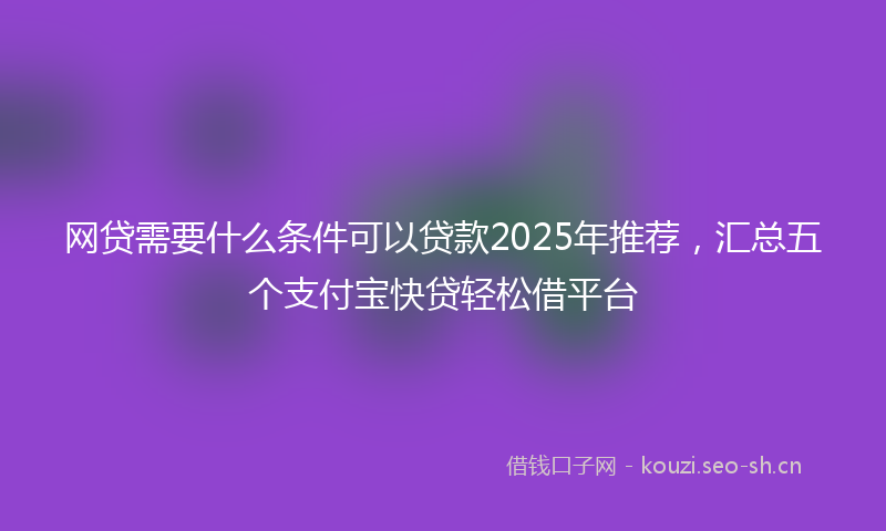 网贷需要什么条件可以贷款2025年推荐，汇总五个支付宝快贷轻松借平台