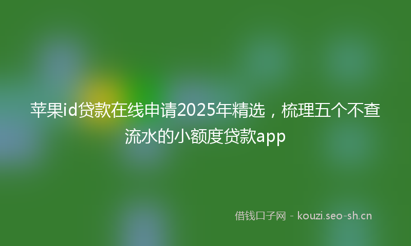 苹果id贷款在线申请2025年精选，梳理五个不查流水的小额度贷款app