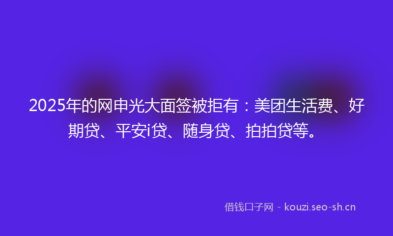 2025年的网申光大面签被拒有：美团生活费、好期贷、平安i贷、随身贷、拍拍贷等。