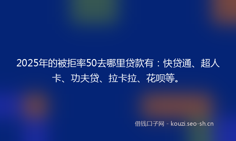 2025年的被拒率50去哪里贷款有：快贷通、超人卡、功夫贷、拉卡拉、花呗等。