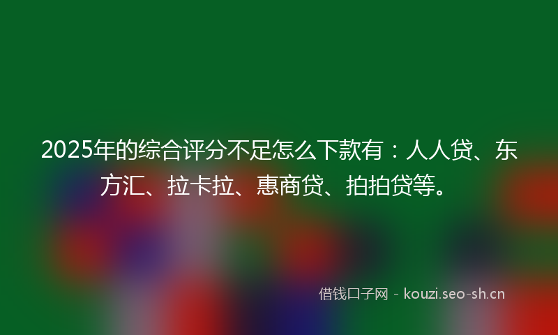 2025年的综合评分不足怎么下款有：人人贷、东方汇、拉卡拉、惠商贷、拍拍贷等。
