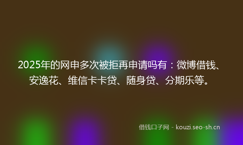 2025年的网申多次被拒再申请吗有：微博借钱、安逸花、维信卡卡贷、随身贷、分期乐等。