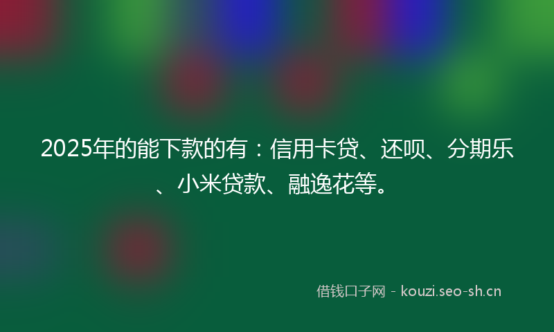 2025年的能下款的有：信用卡贷、还呗、分期乐、小米贷款、融逸花等。