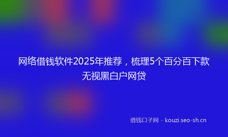 网络借钱软件2025年推荐，梳理5个百分百下款无视黑白户网贷