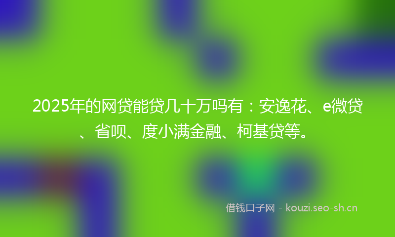 2025年的网贷能贷几十万吗有：安逸花、e微贷、省呗、度小满金融、柯基贷等。