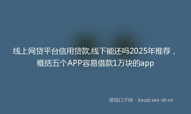 线上网贷平台信用贷款,线下能还吗2025年推荐，概括五个APP容易借款1万块的app