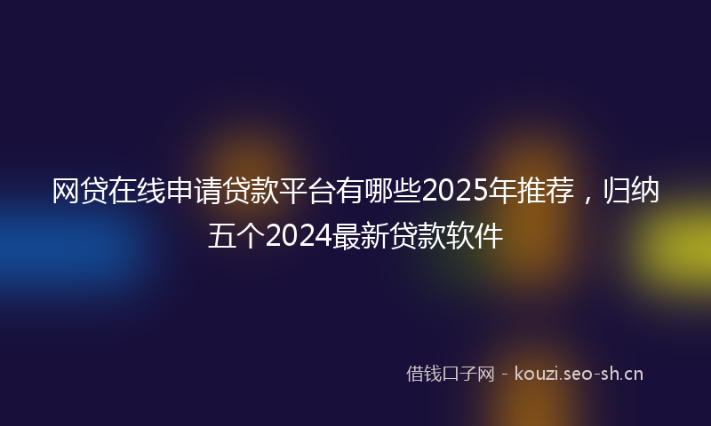 网贷在线申请贷款平台有哪些2025年推荐，归纳五个2024最新贷款软件