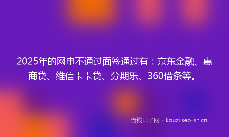 2025年的网申不通过面签通过有：京东金融、惠商贷、维信卡卡贷、分期乐、360借条等。