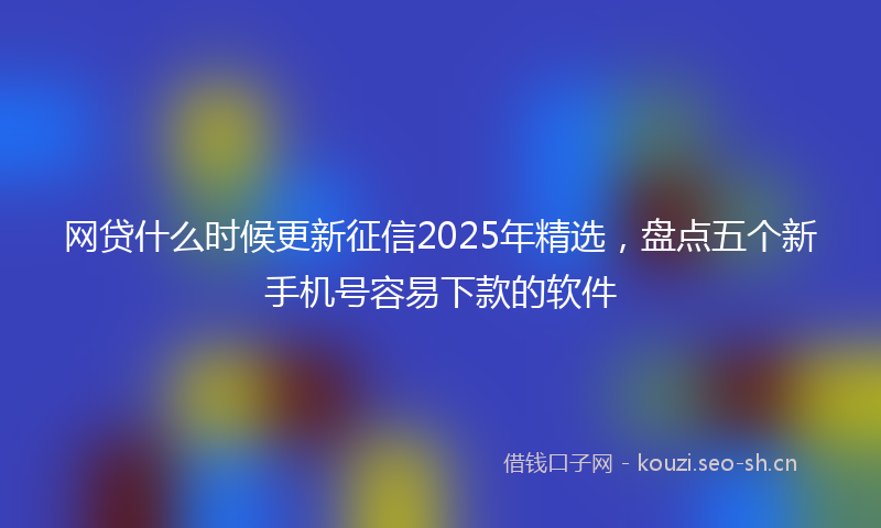 网贷什么时候更新征信2025年精选，盘点五个新手机号容易下款的软件