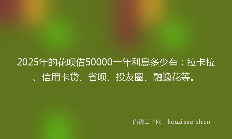 2025年的花呗借50000一年利息多少有：拉卡拉、信用卡贷、省呗、投友圈、融逸花等。