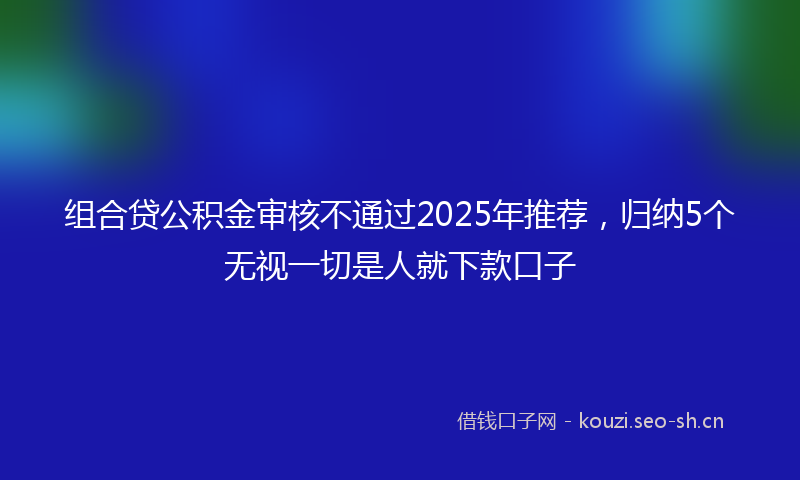 组合贷公积金审核不通过2025年推荐，归纳5个无视一切是人就下款口子