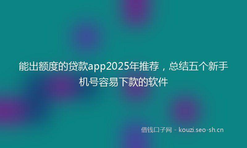 能出额度的贷款app2025年推荐，总结五个新手机号容易下款的软件
