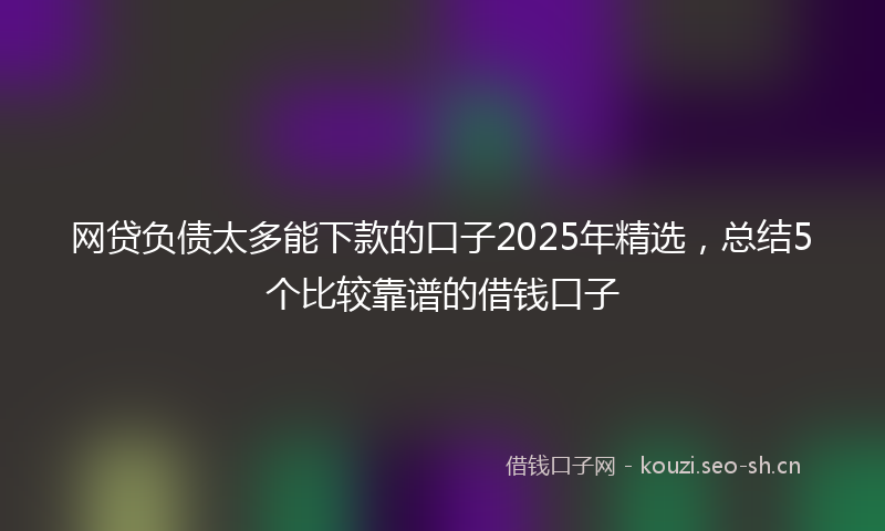 网贷负债太多能下款的口子2025年精选，总结5个比较靠谱的借钱口子