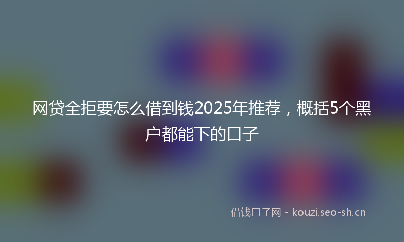 网贷全拒要怎么借到钱2025年推荐,概括5个黑户都能下的口子
