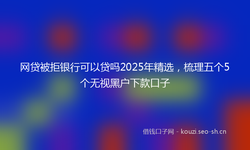 网贷被拒银行可以贷吗2025年精选，梳理五个5个无视黑户下款口子