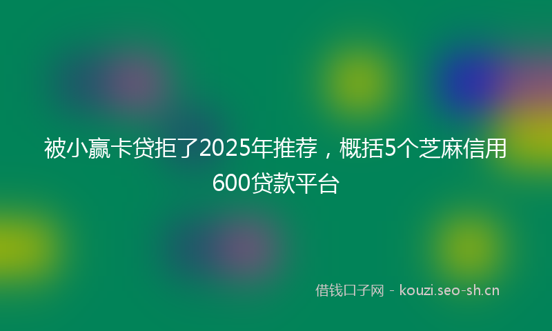 被小赢卡贷拒了2025年推荐，概括5个芝麻信用600贷款平台