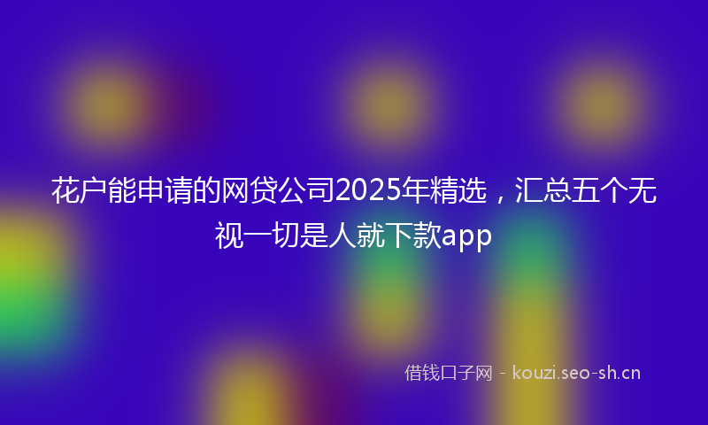 花户能申请的网贷公司2025年精选，汇总五个无视一切是人就下款app