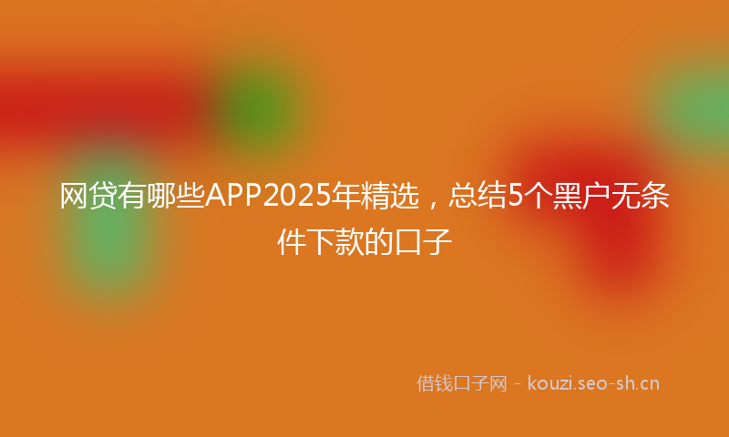 网贷有哪些APP2025年精选，总结5个黑户无条件下款的口子