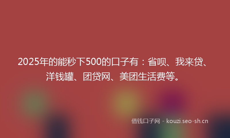2025年的能秒下500的口子有：省呗、我来贷、洋钱罐、团贷网、美团生活费等。