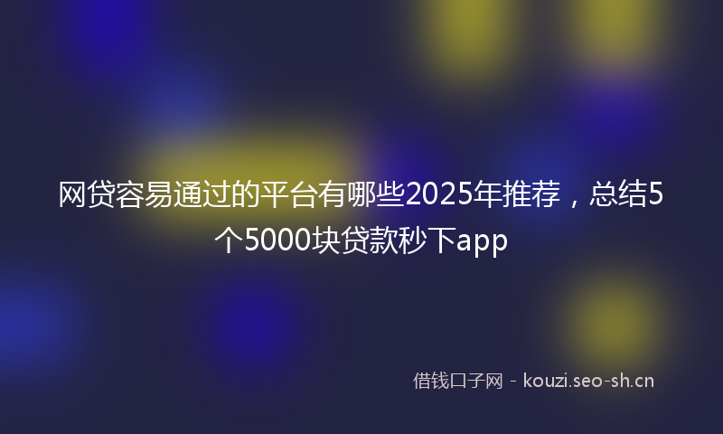 网贷容易通过的平台有哪些2025年推荐，总结5个5000块贷款秒下app