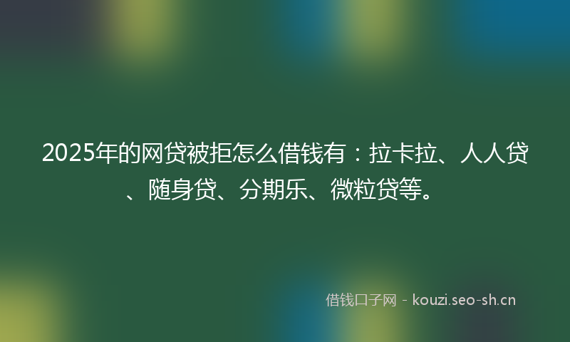 2025年的网贷被拒怎么借钱有：拉卡拉、人人贷、随身贷、分期乐、微粒贷等。