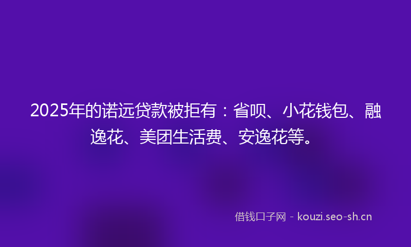 2025年的诺远贷款被拒有：省呗、小花钱包、融逸花、美团生活费、安逸花等。