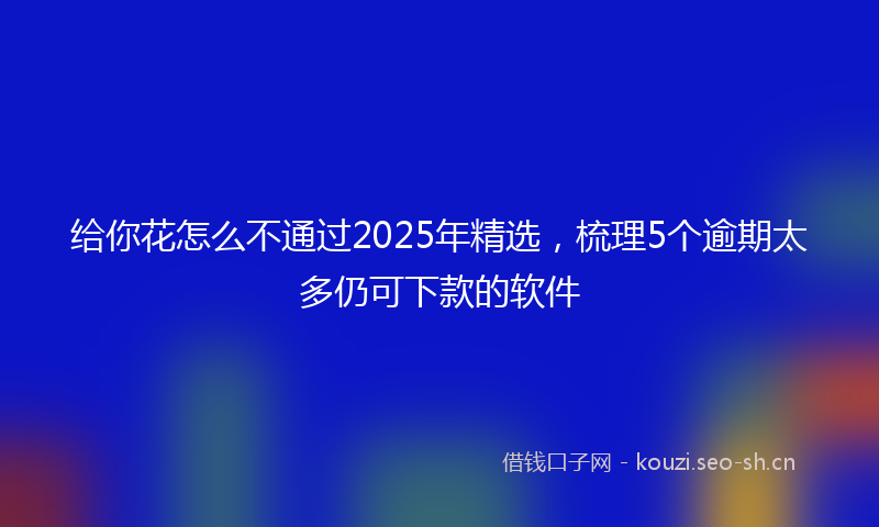 给你花怎么不通过2025年精选，梳理5个逾期太多仍可下款的软件