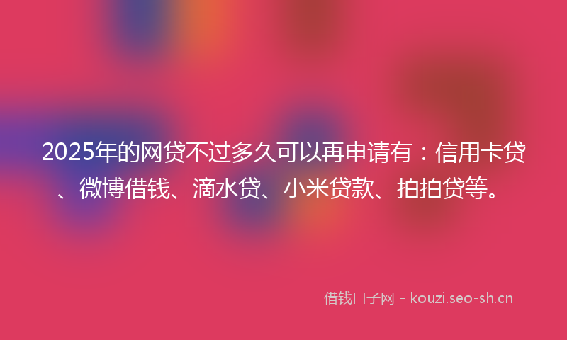 2025年的网贷不过多久可以再申请有：信用卡贷、微博借钱、滴水贷、小米贷款、拍拍贷等。